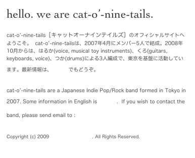 hello. we are cat-o’-nine-tails.
cat-o’-nine-tails［キャットオーナインテイルズ］のオフィシャルサイトへようこそ。  cat-o’-nine-tailsは、2007年4月にメンバー5人で結成。2008年10月からは、はるか(voice, musical toy instruments)、くろ(guitars, keyboards, voice)、つか(drums)による3人編成で、東京を基盤に活動しています。最新情報は、blogでもどうぞ。
cat-o’-nine-tails are a Japanese Indie Pop/Rock band formed in Tokyo in 2007. Some information in English is here.  If you wish to contact the band, please send email to : milkaholic@me.com

Copyright (c) 2009 Milkaholic Records. All Rights Reserved.